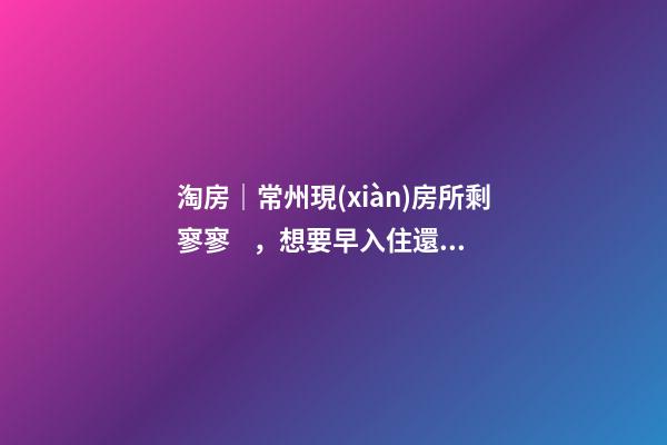 淘房｜常州現(xiàn)房所剩寥寥，想要早入住還需盡快下手